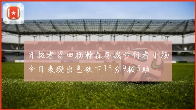 开拓者召回杨瀚森备战步行者小杨今日表现出色砍下15分9板5助