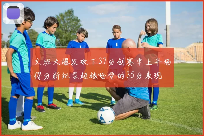 文班大爆发砍下37分创赛季上半场得分新纪录超越哈登的35分表现