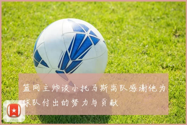 篮网主帅谈小托马斯离队感谢他为球队付出的努力与贡献