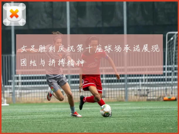 女足胜利庆祝第十座球场承诺展现团结与拼搏精神