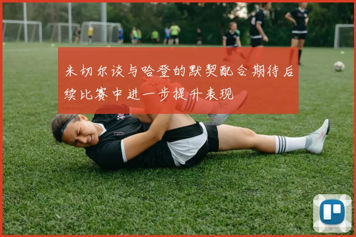 米切尔谈与哈登的默契配合期待后续比赛中进一步提升表现