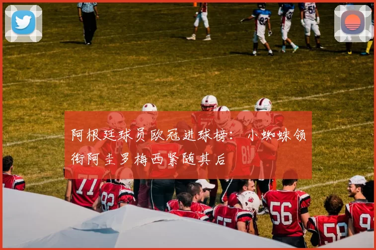 阿根廷球员欧冠进球榜：小蜘蛛领衔阿圭罗梅西紧随其后