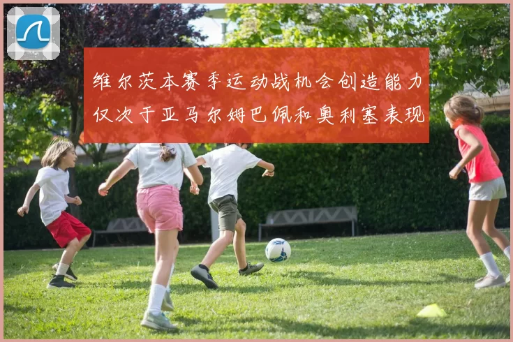 维尔茨本赛季运动战机会创造能力仅次于亚马尔姆巴佩和奥利塞表现突出