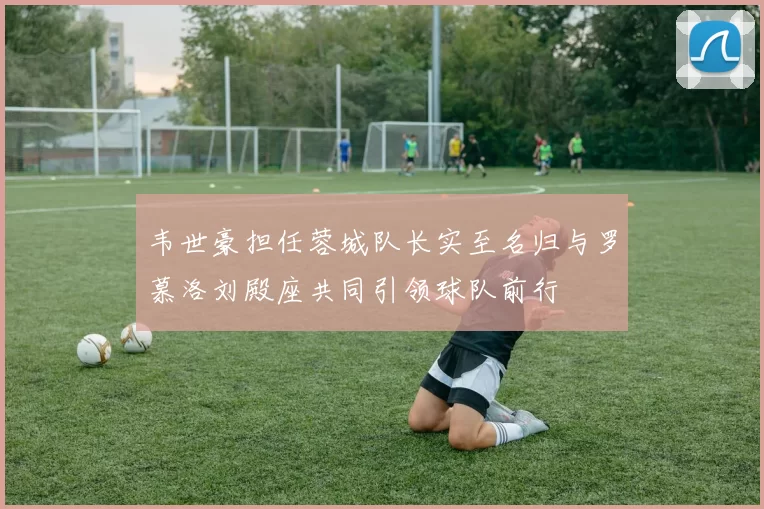 韦世豪担任蓉城队长实至名归与罗慕洛刘殿座共同引领球队前行