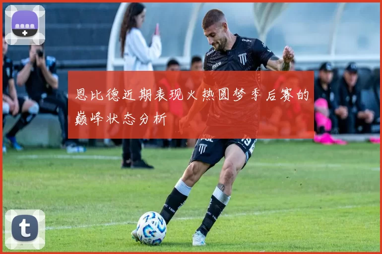 恩比德近期表现火热圆梦季后赛的巅峰状态分析