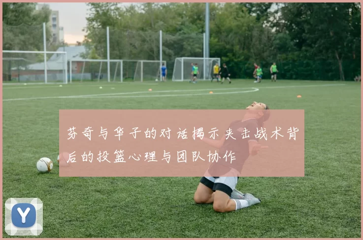 芬奇与华子的对话揭示夹击战术背后的投篮心理与团队协作