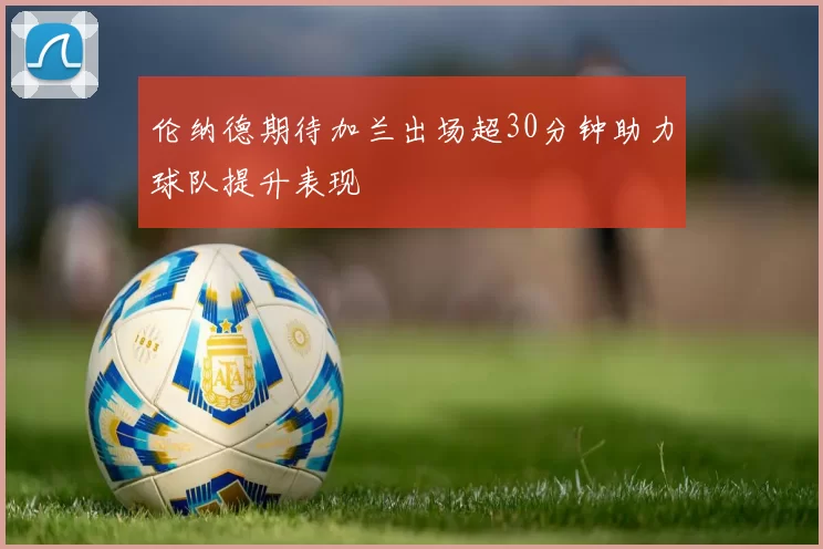 伦纳德期待加兰出场超30分钟助力球队提升表现