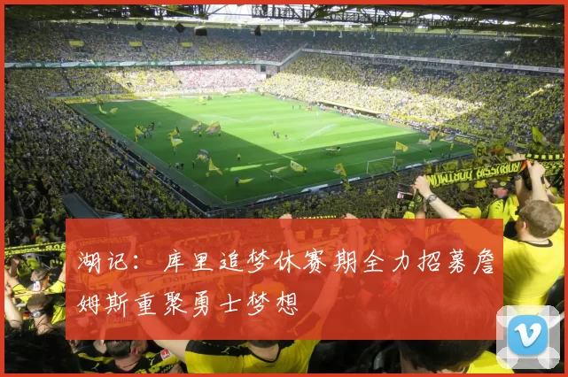 湖记：库里追梦休赛期全力招募詹姆斯重聚勇士梦想