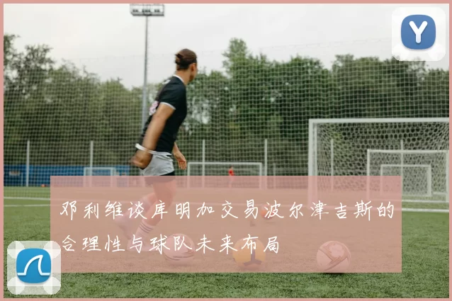 邓利维谈库明加交易波尔津吉斯的合理性与球队未来布局