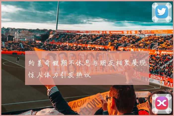 约基奇假期不休息与朋友相聚展现惊人体力引发热议