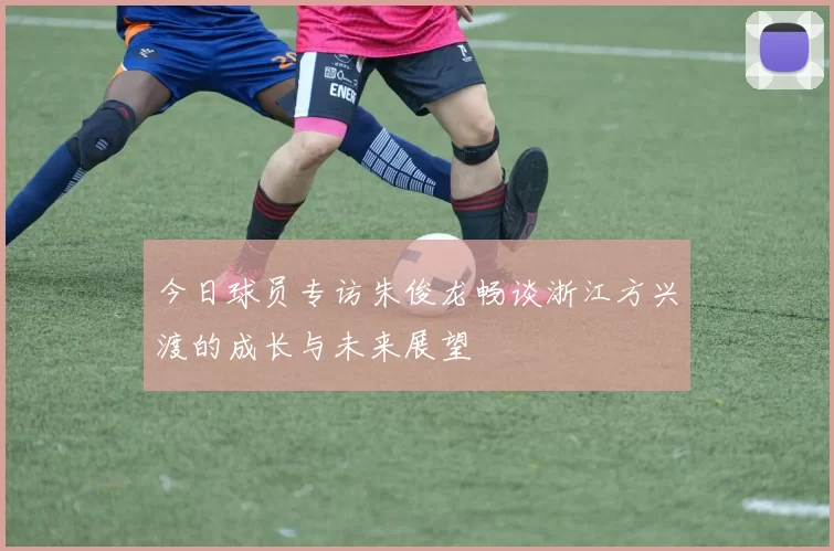 今日球员专访朱俊龙畅谈浙江方兴渡的成长与未来展望