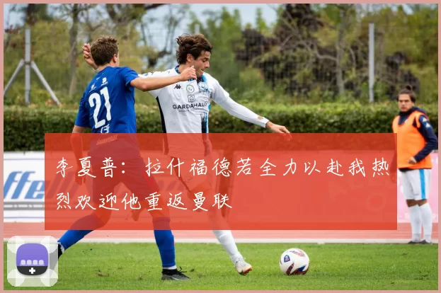 李夏普：拉什福德若全力以赴我热烈欢迎他重返曼联