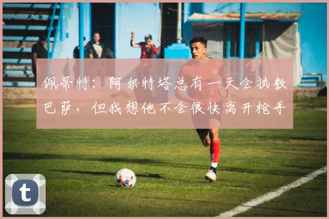 佩蒂特：阿尔特塔总有一天会执教巴萨，但我想他不会很快离开枪手