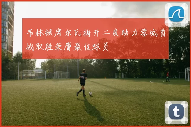 韦林顿席尔瓦梅开二度助力蓉城首战取胜荣膺最佳球员