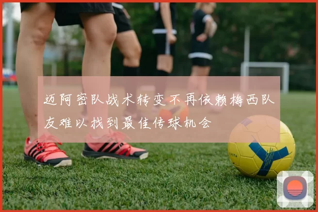 迈阿密队战术转变不再依赖梅西队友难以找到最佳传球机会