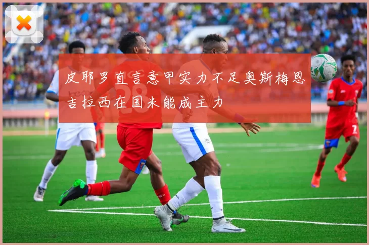 皮耶罗直言意甲实力不足奥斯梅恩吉拉西在国米能成主力