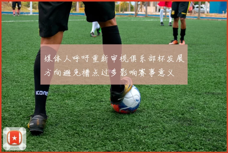 媒体人呼吁重新审视俱乐部杯发展方向避免槽点过多影响赛事意义