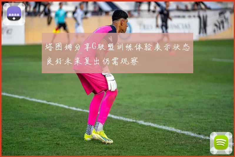 塔图姆分享G联盟训练体验表示状态良好未来复出仍需观察