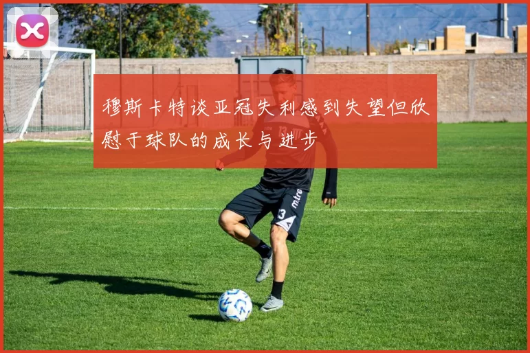 穆斯卡特谈亚冠失利感到失望但欣慰于球队的成长与进步