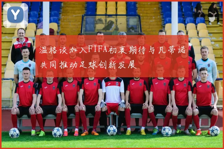 温格谈加入FIFA初衷期待与凡蒂诺共同推动足球创新发展