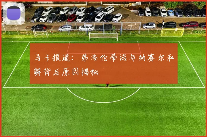马卡报道：弗洛伦蒂诺与纳赛尔和解背后原因揭秘