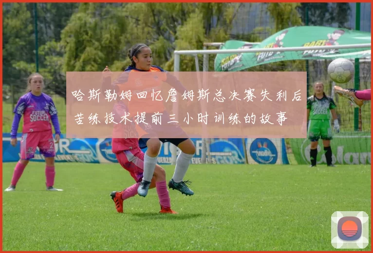 哈斯勒姆回忆詹姆斯总决赛失利后苦练技术提前三小时训练的故事
