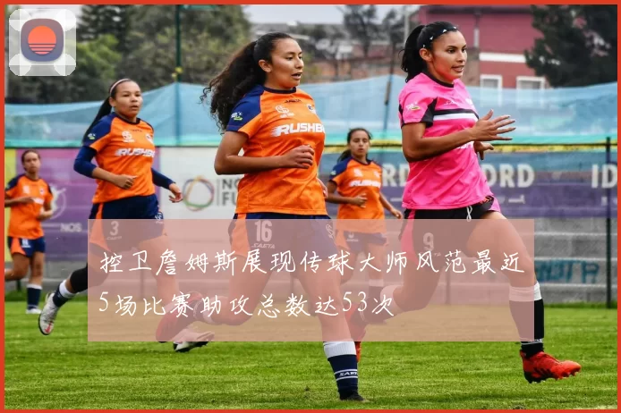 控卫詹姆斯展现传球大师风范最近5场比赛助攻总数达53次