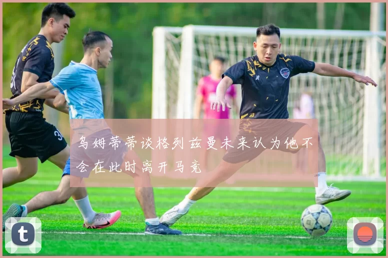 乌姆蒂蒂谈格列兹曼未来认为他不会在此时离开马竞