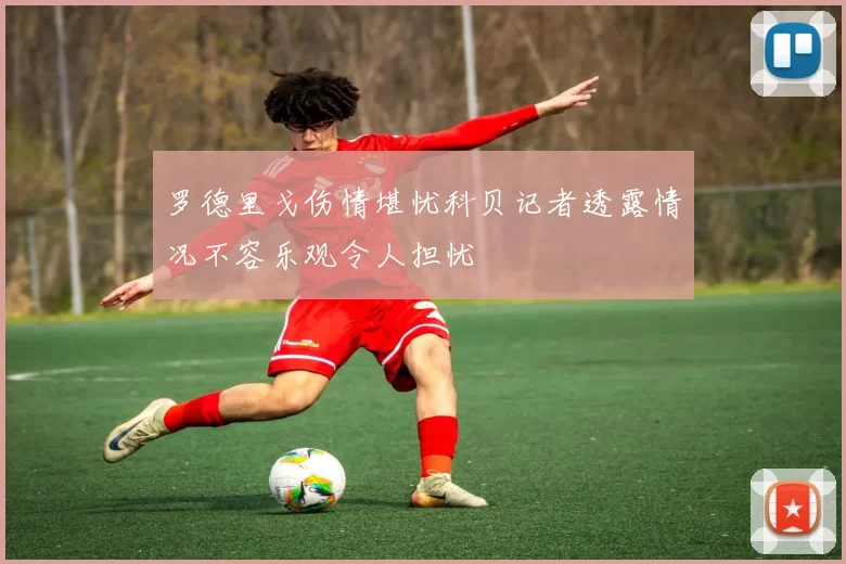 罗德里戈伤情堪忧科贝记者透露情况不容乐观令人担忧