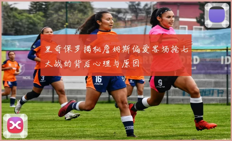 里奇保罗揭秘詹姆斯偏爱客场抢七大战的背后心理与原因