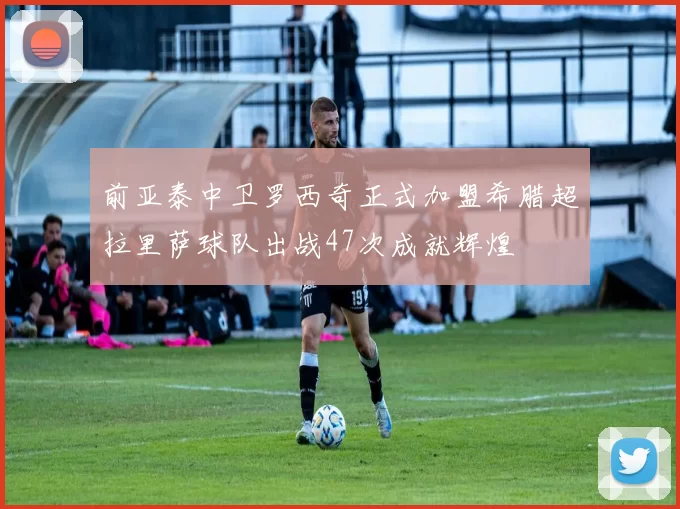前亚泰中卫罗西奇正式加盟希腊超拉里萨球队出战47次成就辉煌