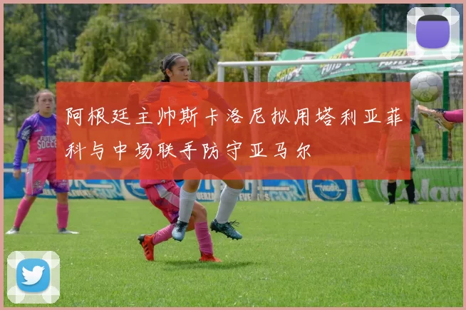 阿根廷主帅斯卡洛尼拟用塔利亚菲科与中场联手防守亚马尔
