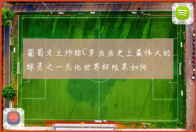 葡萄牙主帅称C罗为历史上最伟大的球员之一无论世界杯结果如何