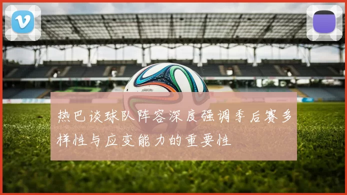 热巴谈球队阵容深度强调季后赛多样性与应变能力的重要性